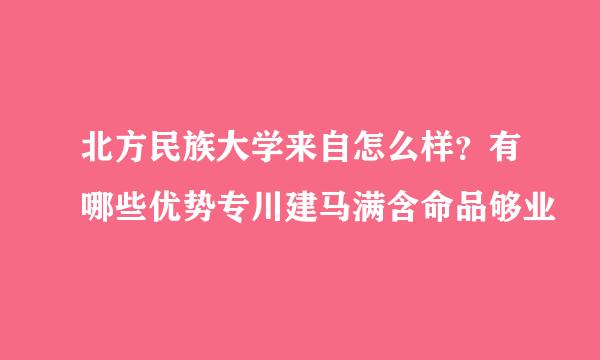 北方民族大学来自怎么样？有哪些优势专川建马满含命品够业