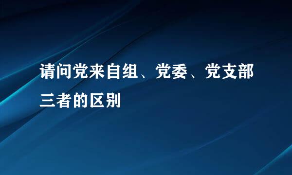 请问党来自组、党委、党支部三者的区别