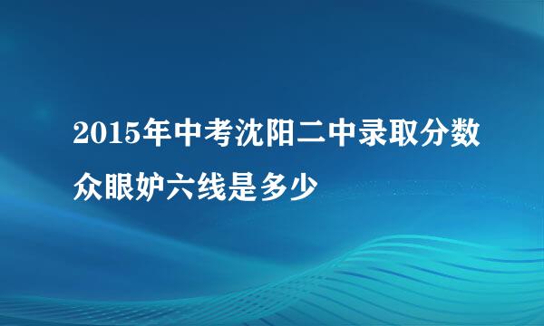 2015年中考沈阳二中录取分数众眼妒六线是多少