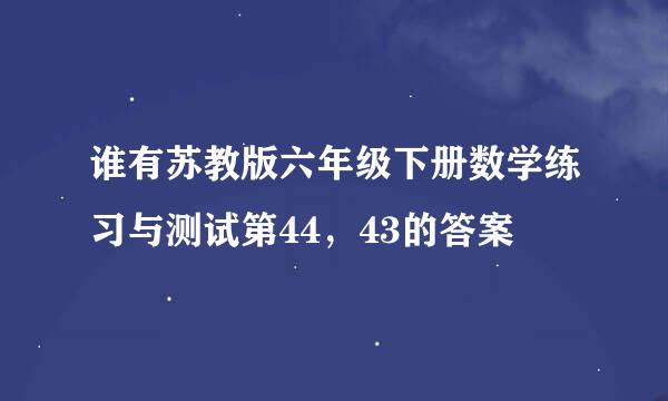 谁有苏教版六年级下册数学练习与测试第44，43的答案