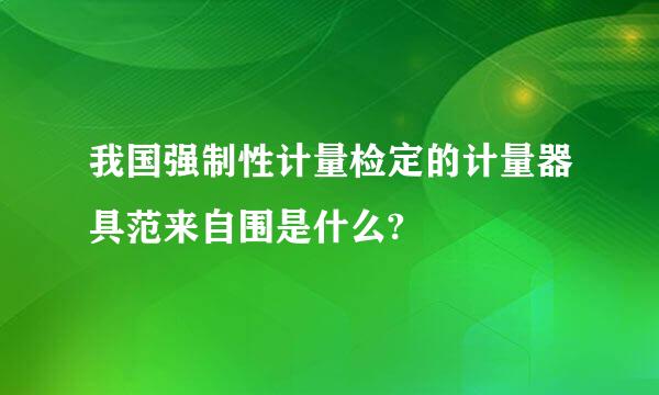 我国强制性计量检定的计量器具范来自围是什么?