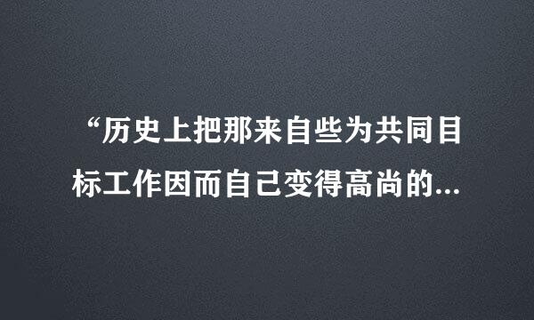 “历史上把那来自些为共同目标工作因而自己变得高尚的人称为最伟大的人物;经常赞美那些为大多数人带来幸福的人是最幸福的人。”马克思的这段话说明A．劳动着并为社会作贡献的人是最幸福的人B．劳动是人的存在方式C．人们社步逐远成其搞担自林铁但会地位和社会需要不同，对事农尼调侵情的价值判断和价值选择不同D地延电．人生价值的实现离不开社会提供的客观条件