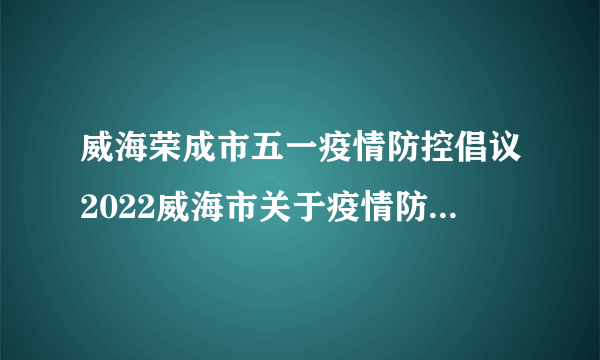 威海荣成市五一疫情防控倡议2022威海市关于疫情防控的最新公告