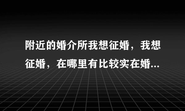 附近的婚介所我想征婚，我想征婚，在哪里有比较实在婚介服务中心？