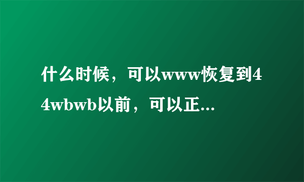 什么时候，可以www恢复到44wbwb以前，可以正常44wbwb播出的com时候