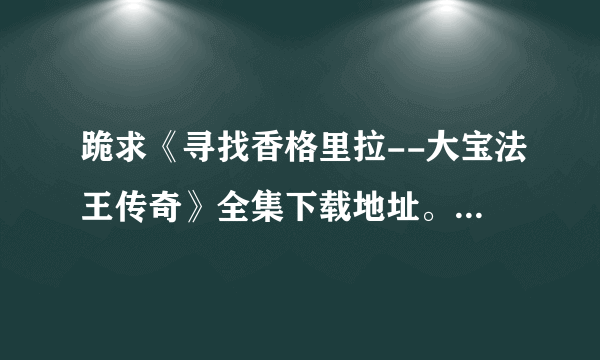 跪求《寻找香格里拉--大宝法王传奇》全集下载地址。任何地址都行。全集就行。