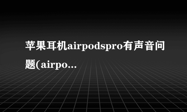 苹果耳机airpodspro有声音问题(airpods pro噪音免费换)