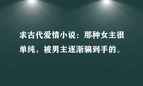 求古代爱情小说：那种女主很单纯，被男主逐渐骗到手的。