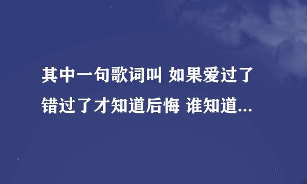 其中一句歌词叫 如果爱过了错过了才知道后悔 谁知道这叫什么歌呢 跪求