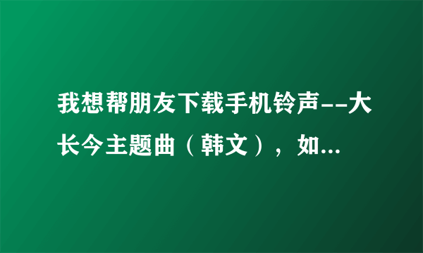 我想帮朋友下载手机铃声--大长今主题曲（韩文），如何下载（手机不在我这里？不知道在哪里找到？请帮忙。