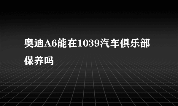 奥迪A6能在1039汽车俱乐部保养吗