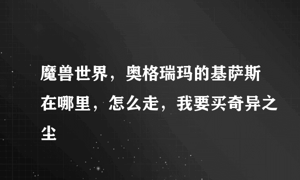 魔兽世界，奥格瑞玛的基萨斯在哪里，怎么走，我要买奇异之尘