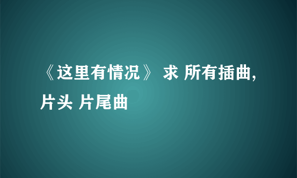 《这里有情况》 求 所有插曲, 片头 片尾曲