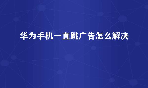 华为手机一直跳广告怎么解决