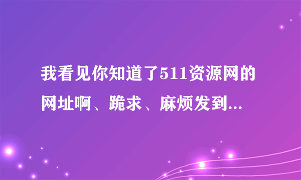 我看见你知道了511资源网的网址啊、跪求、麻烦发到我邮箱可以吗？？只要一分钟时间啊、谢谢啊、490919580