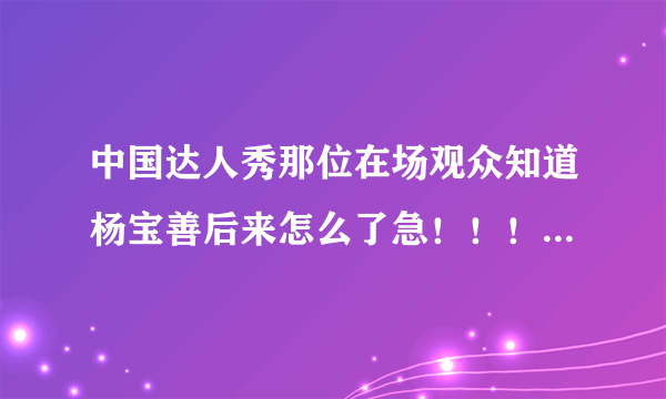 中国达人秀那位在场观众知道杨宝善后来怎么了急！！！！！！！！