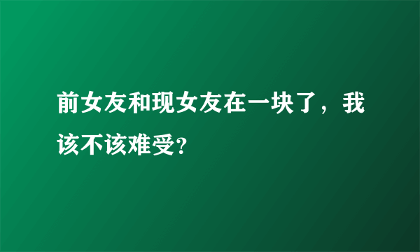 前女友和现女友在一块了，我该不该难受？