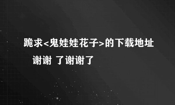 跪求<鬼娃娃花子>的下载地址   谢谢 了谢谢了