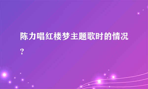 陈力唱红楼梦主题歌时的情况？