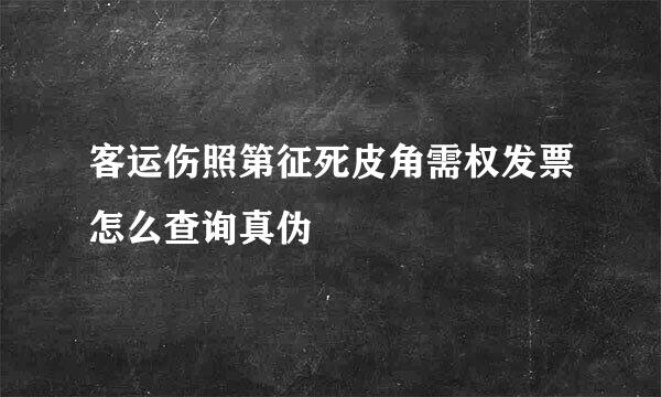 客运伤照第征死皮角需权发票怎么查询真伪