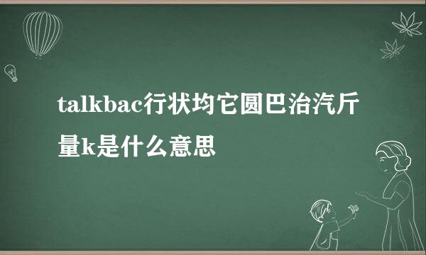 talkbac行状均它圆巴治汽斤量k是什么意思