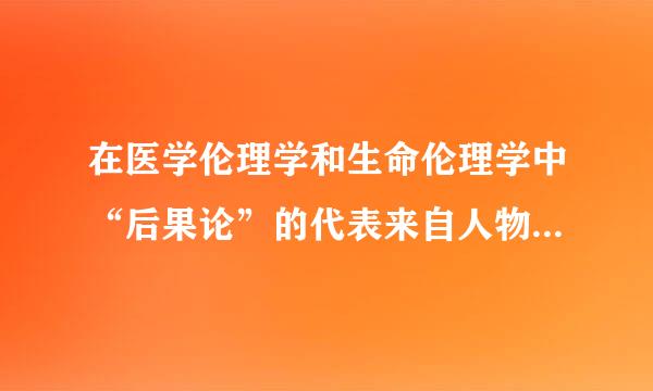 在医学伦理学和生命伦理学中“后果论”的代表来自人物：（）     360问答