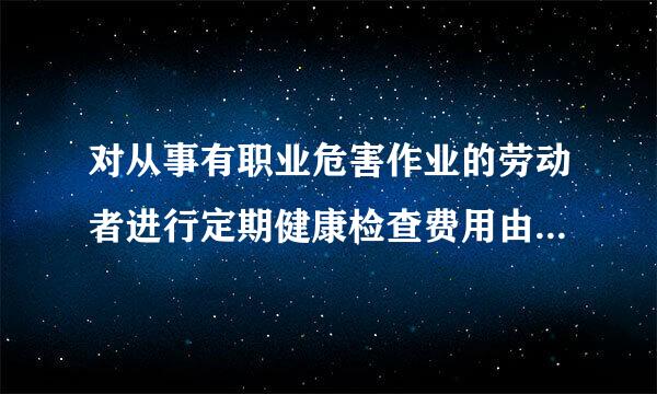 对从事有职业危害作业的劳动者进行定期健康检查费用由(    )