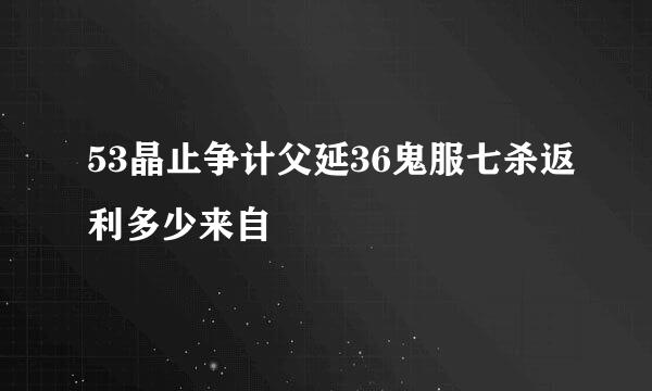 53晶止争计父延36鬼服七杀返利多少来自