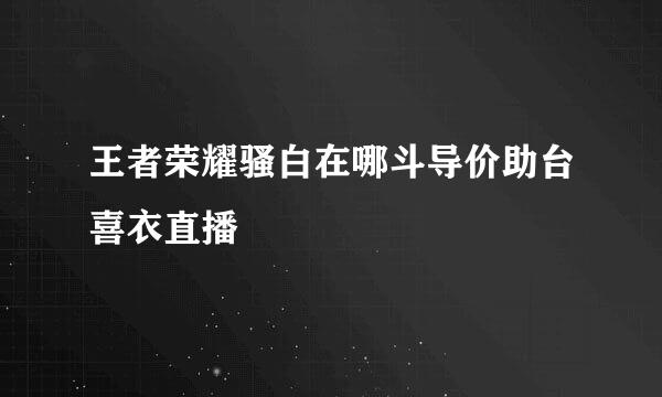 王者荣耀骚白在哪斗导价助台喜衣直播