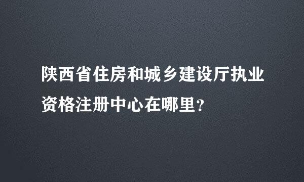 陕西省住房和城乡建设厅执业资格注册中心在哪里？