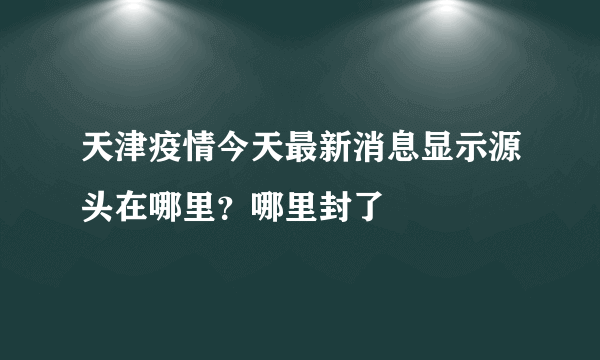 天津疫情今天最新消息显示源头在哪里？哪里封了