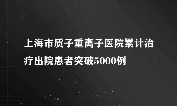 上海市质子重离子医院累计治疗出院患者突破5000例
